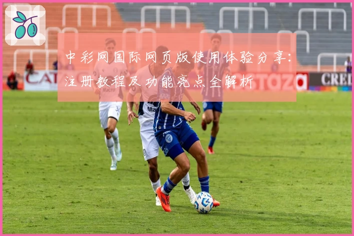 中彩网国际网页版使用体验分享：注册教程及功能亮点全解析