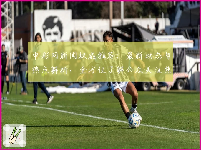 中彩网新闻权威推荐：最新动态与热点解析，全方位了解公众关注焦点