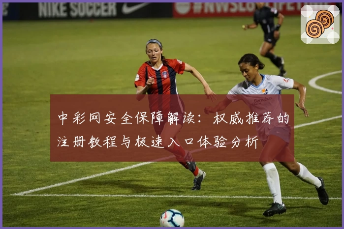 中彩网安全保障解读：权威推荐的注册教程与极速入口体验分析