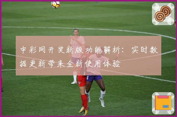 中彩网开奖新版功能解析：实时数据更新带来全新使用体验