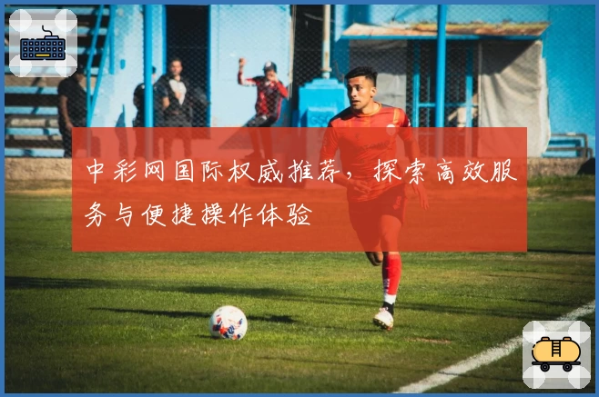 中彩网国际权威推荐，探索高效服务与便捷操作体验