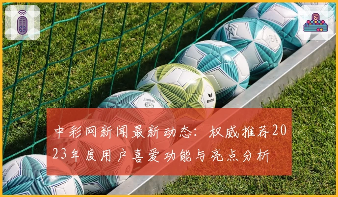 中彩网新闻最新动态：权威推荐2023年度用户喜爱功能与亮点分析