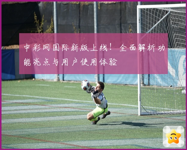 中彩网国际新版上线!全面解析功能亮点与用户使用体验