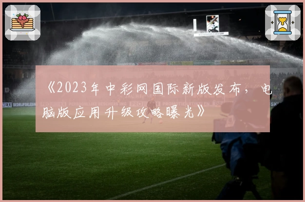 《2023年中彩网国际新版发布，电脑版应用升级攻略曝光》