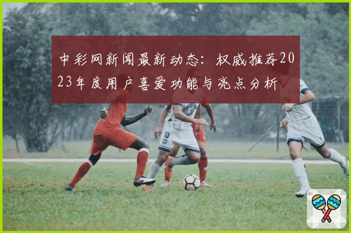 中彩网新闻最新动态：权威推荐2023年度用户喜爱功能与亮点分析