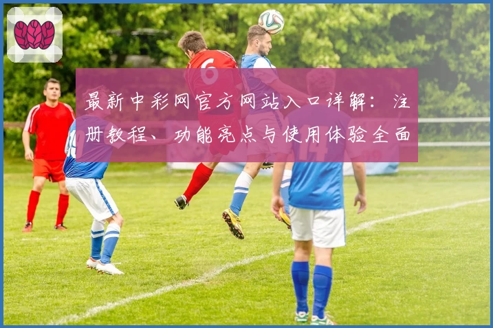 最新中彩网官方网站入口详解：注册教程、功能亮点与使用体验全面解析