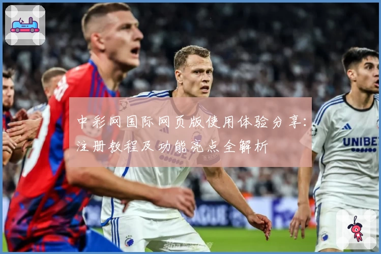 中彩网国际网页版使用体验分享：注册教程及功能亮点全解析