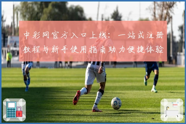 中彩网官方入口上线：一站式注册教程与新手使用指南助力便捷体验