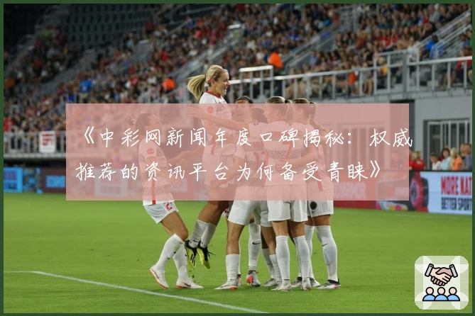 《中彩网新闻年度口碑揭秘：权威推荐的资讯平台为何备受青睐》