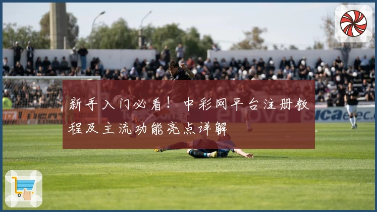 新手入门必看！中彩网平台注册教程及主流功能亮点详解
