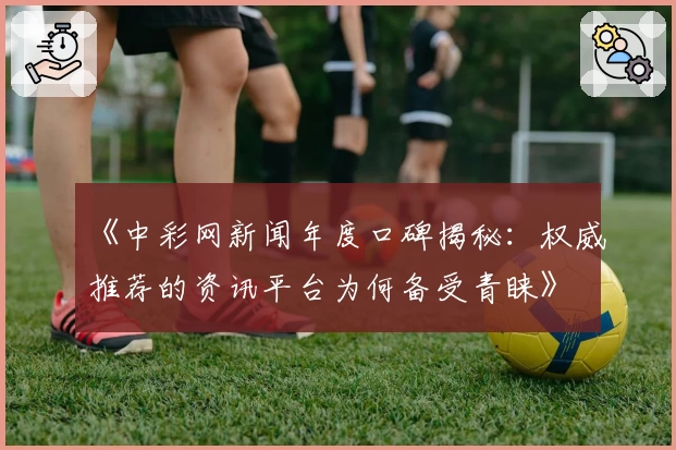 《中彩网新闻年度口碑揭秘：权威推荐的资讯平台为何备受青睐》