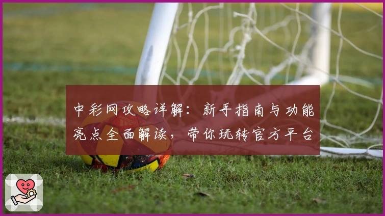 中彩网攻略详解：新手指南与功能亮点全面解读，带你玩转官方平台