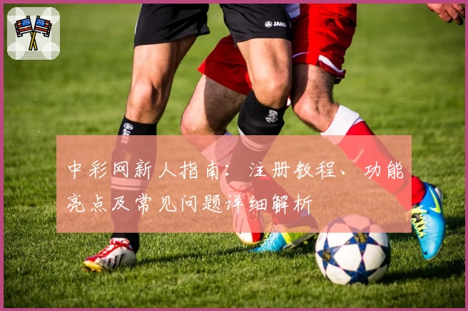中彩网新人指南:注册教程、功能亮点及常见问题详细解析