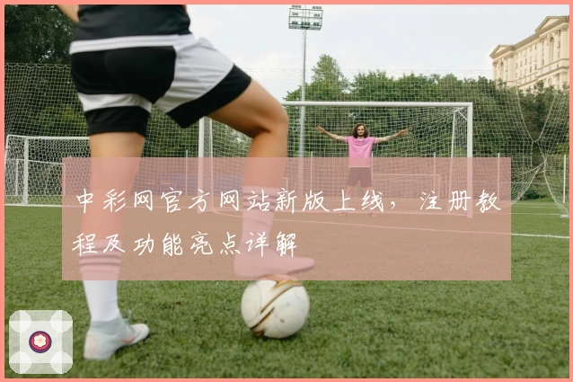 中彩网官方网站新版上线，注册教程及功能亮点详解