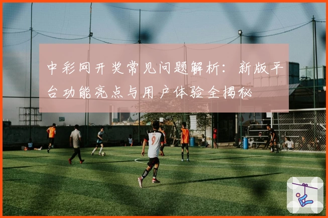 中彩网开奖常见问题解析：新版平台功能亮点与用户体验全揭秘