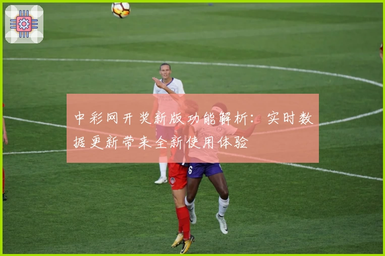 中彩网开奖新版功能解析：实时数据更新带来全新使用体验