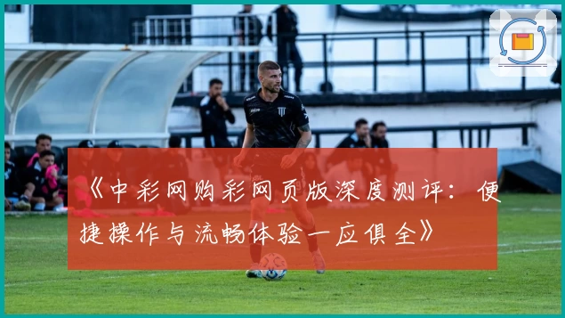 《中彩网购彩网页版深度测评：便捷操作与流畅体验一应俱全》