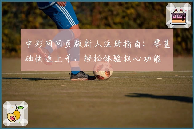 中彩网网页版新人注册指南:零基础快速上手,轻松体验核心功能