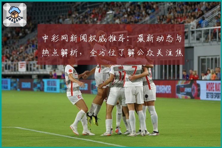 中彩网新闻权威推荐：最新动态与热点解析，全方位了解公众关注焦点